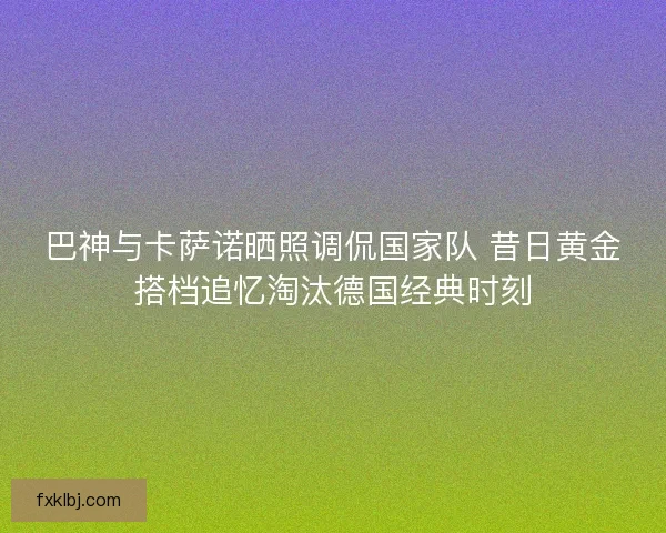 巴神与卡萨诺晒照调侃国家队 昔日黄金搭档追忆淘汰德国经典时刻