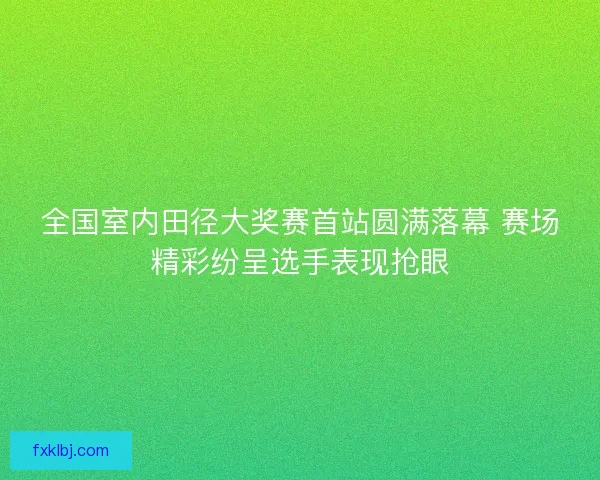 全国室内田径大奖赛首站圆满落幕 赛场精彩纷呈选手表现抢眼