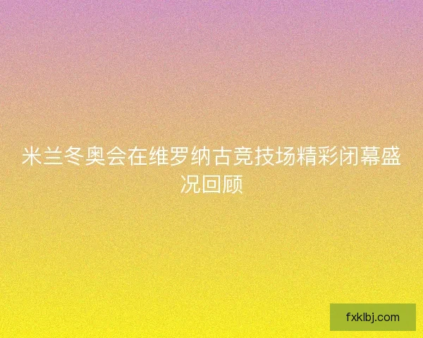 米兰冬奥会在维罗纳古竞技场精彩闭幕盛况回顾